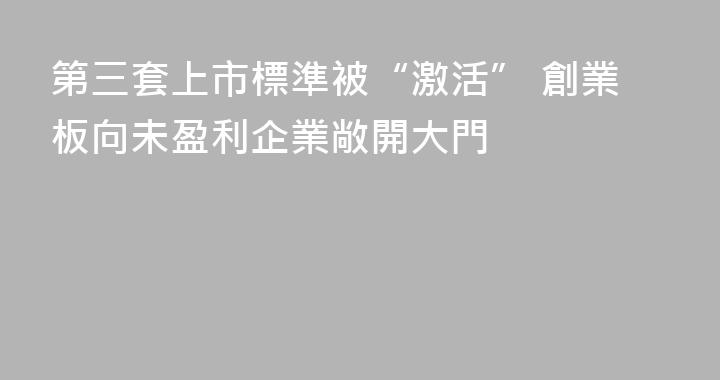 第三套上市標準被“激活” 創業板向未盈利企業敞開大門