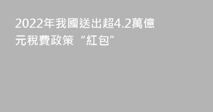 2022年我國送出超4.2萬億元稅費政策“紅包”