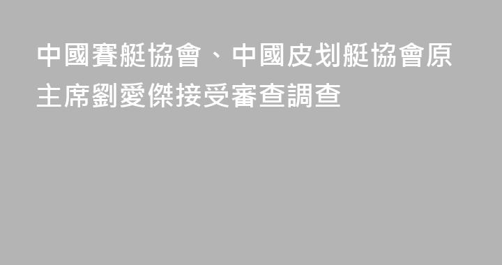 中國賽艇協會、中國皮划艇協會原主席劉愛傑接受審查調查