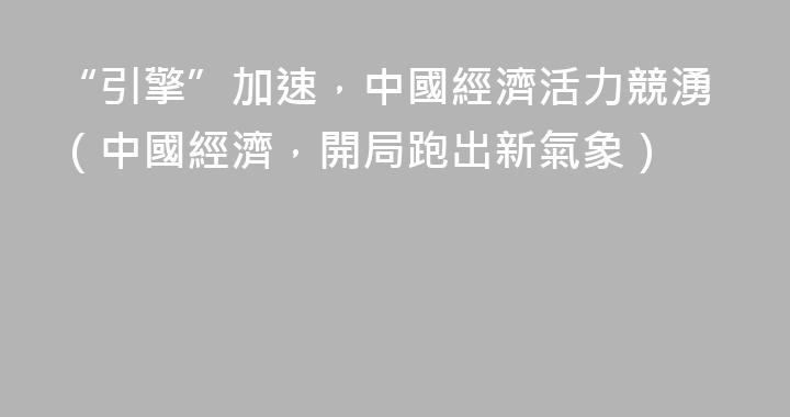 “引擎”加速，中國經濟活力競湧（中國經濟，開局跑出新氣象）