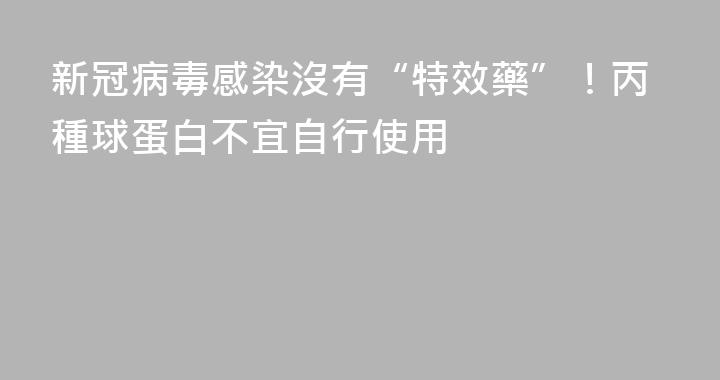新冠病毒感染沒有“特效藥”！丙種球蛋白不宜自行使用