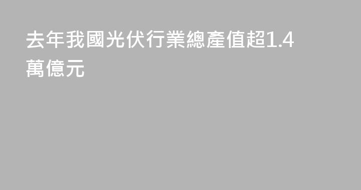 去年我國光伏行業總產值超1.4萬億元