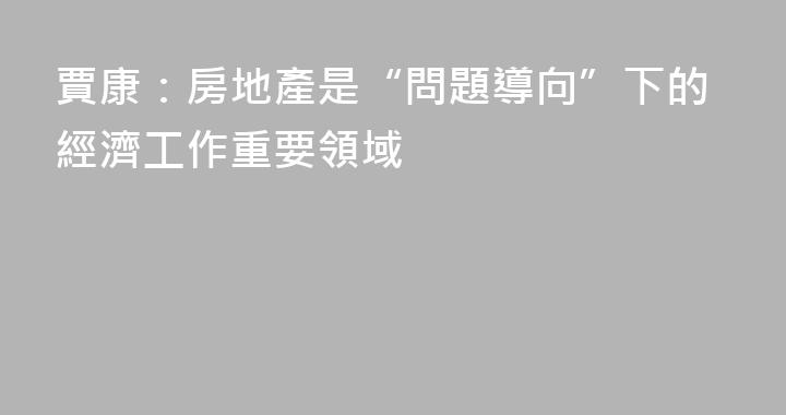 賈康：房地產是“問題導向”下的經濟工作重要領域