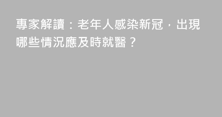 專家解讀：老年人感染新冠，出現哪些情況應及時就醫？