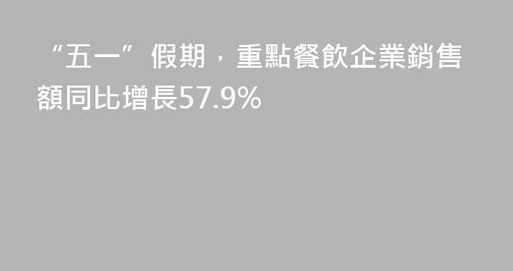 “五一”假期，重點餐飲企業銷售額同比增長57.9%