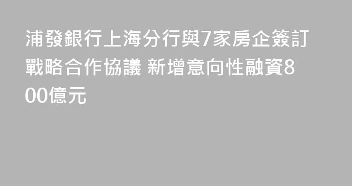 浦發銀行上海分行與7家房企簽訂戰略合作協議 新增意向性融資800億元