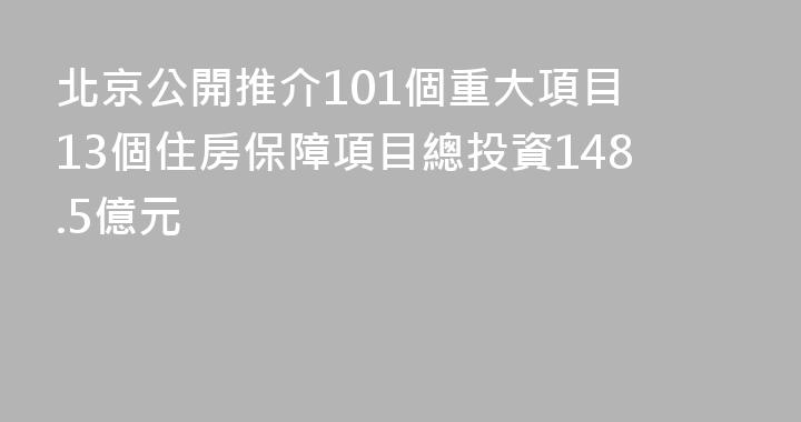 北京公開推介101個重大項目 13個住房保障項目總投資148.5億元