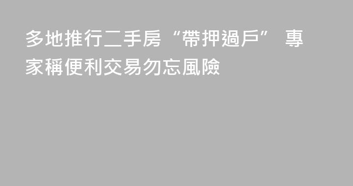 多地推行二手房“帶押過戶” 專家稱便利交易勿忘風險