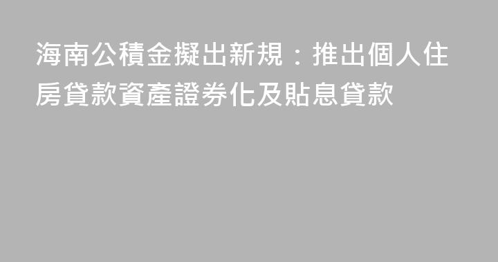 海南公積金擬出新規：推出個人住房貸款資產證券化及貼息貸款