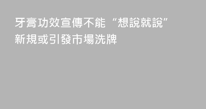 牙膏功效宣傳不能“想說就說” 新規或引發市場洗牌