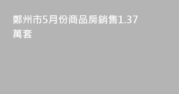鄭州市5月份商品房銷售1.37萬套