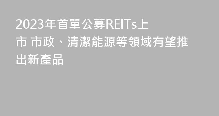 2023年首單公募REITs上市 市政、清潔能源等領域有望推出新產品