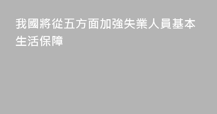 我國將從五方面加強失業人員基本生活保障