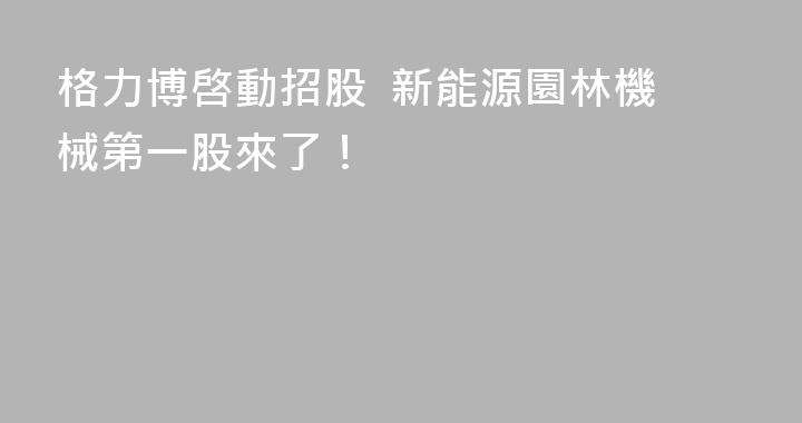 格力博啓動招股  新能源園林機械第一股來了！