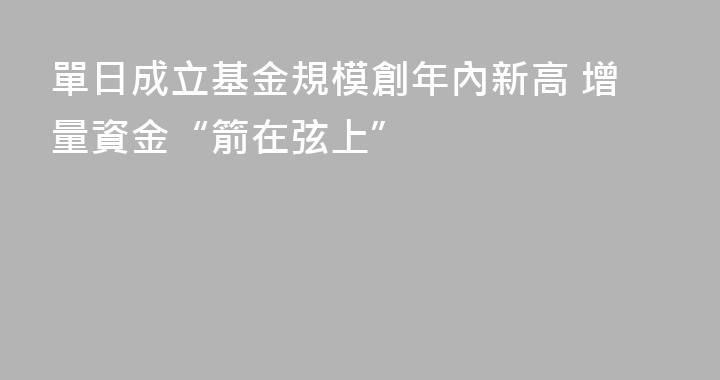 單日成立基金規模創年內新高 增量資金“箭在弦上”