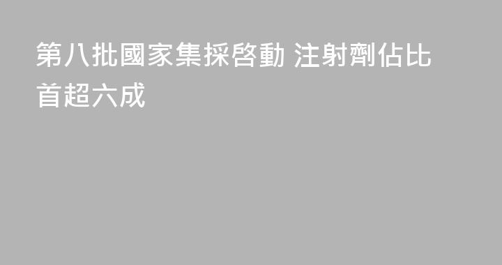 第八批國家集採啓動 注射劑佔比首超六成