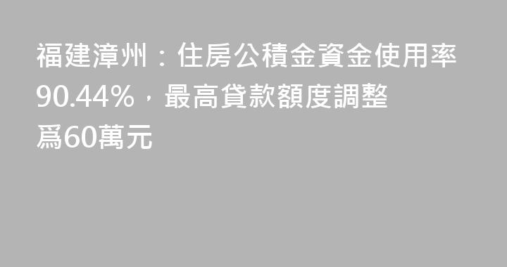 福建漳州：住房公積金資金使用率90.44%，最高貸款額度調整爲60萬元