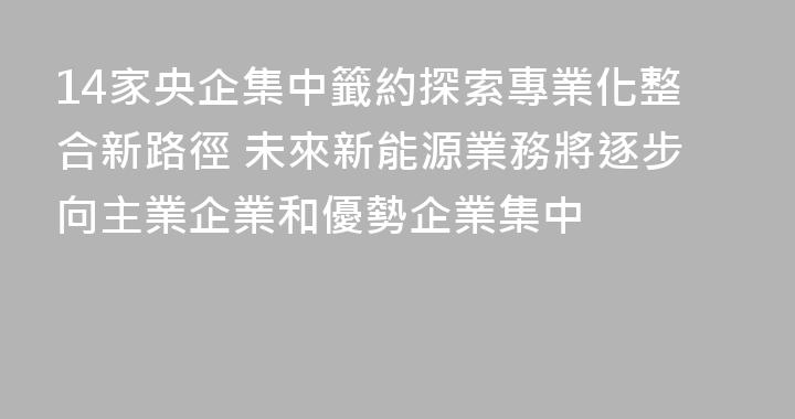 14家央企集中籤約探索專業化整合新路徑 未來新能源業務將逐步向主業企業和優勢企業集中