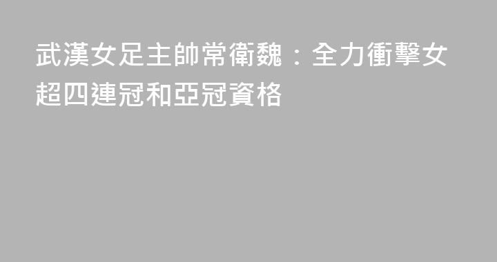 武漢女足主帥常衛魏：全力衝擊女超四連冠和亞冠資格