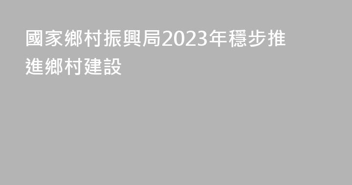 國家鄉村振興局2023年穩步推進鄉村建設