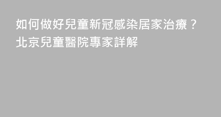 如何做好兒童新冠感染居家治療？北京兒童醫院專家詳解