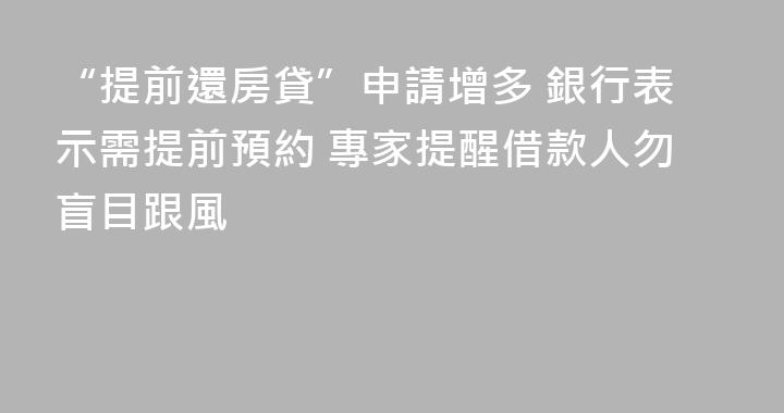 “提前還房貸”申請增多 銀行表示需提前預約 專家提醒借款人勿盲目跟風