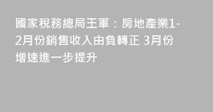 國家稅務總局王軍：房地產業1-2月份銷售收入由負轉正 3月份增速進一步提升