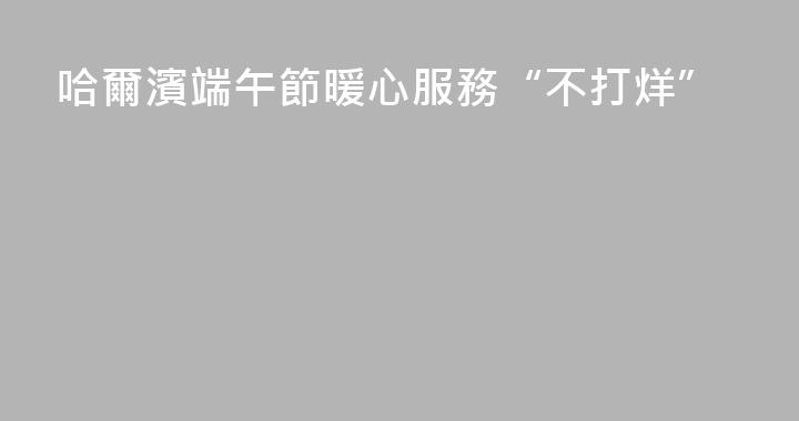哈爾濱端午節暖心服務“不打烊”