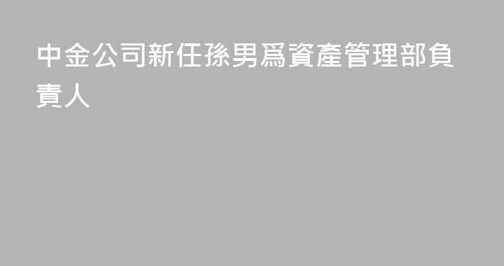 中金公司新任孫男爲資產管理部負責人