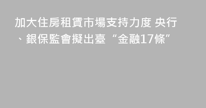 加大住房租賃市場支持力度 央行、銀保監會擬出臺“金融17條”