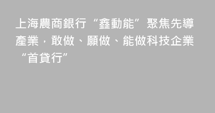 上海農商銀行“鑫動能”聚焦先導產業，敢做、願做、能做科技企業“首貸行”