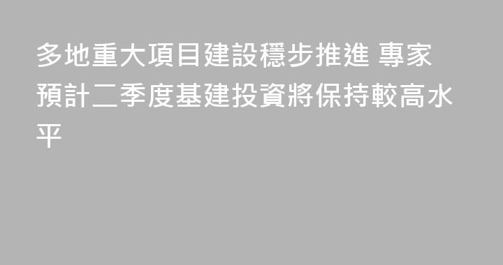 多地重大項目建設穩步推進 專家預計二季度基建投資將保持較高水平