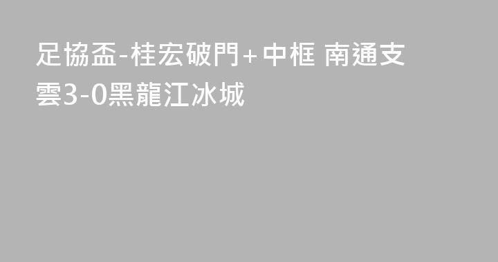 足協盃-桂宏破門+中框 南通支雲3-0黑龍江冰城