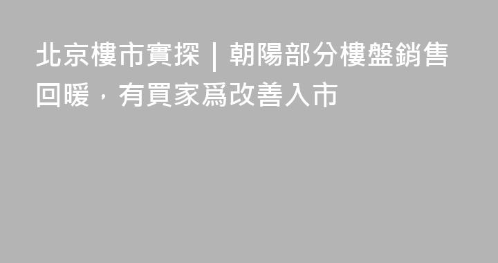 北京樓市實探｜朝陽部分樓盤銷售回暖，有買家爲改善入市