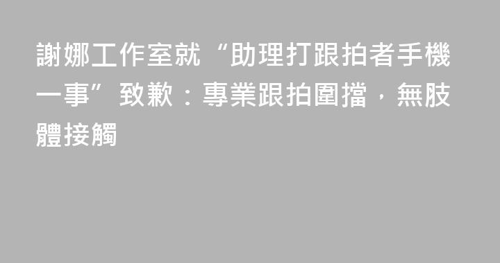 謝娜工作室就“助理打跟拍者手機一事”致歉：專業跟拍圍擋，無肢體接觸