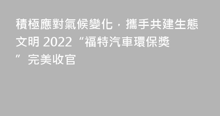 積極應對氣候變化，攜手共建生態文明 2022“福特汽車環保獎”完美收官