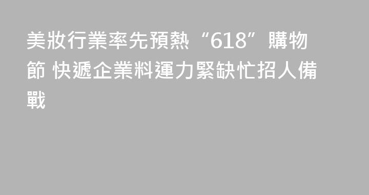 美妝行業率先預熱“618”購物節 快遞企業料運力緊缺忙招人備戰