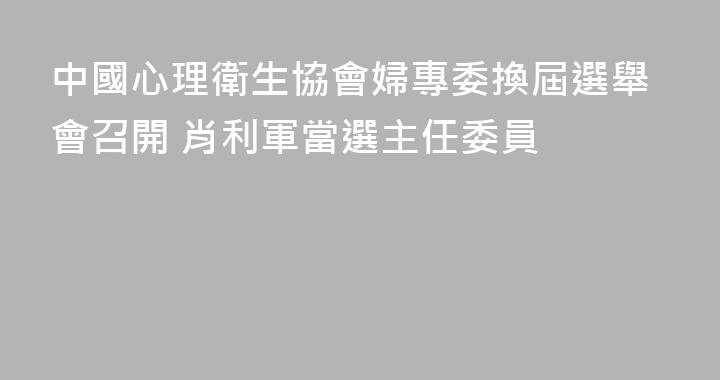 中國心理衛生協會婦專委換屆選舉會召開 肖利軍當選主任委員