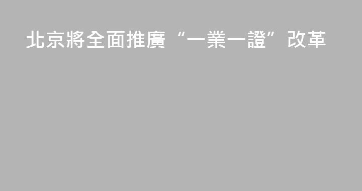 北京將全面推廣“一業一證”改革