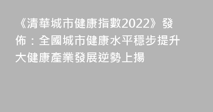 《清華城市健康指數2022》發佈：全國城市健康水平穩步提升 大健康產業發展逆勢上揚
