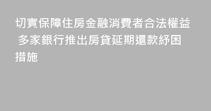 切實保障住房金融消費者合法權益 多家銀行推出房貸延期還款紓困措施