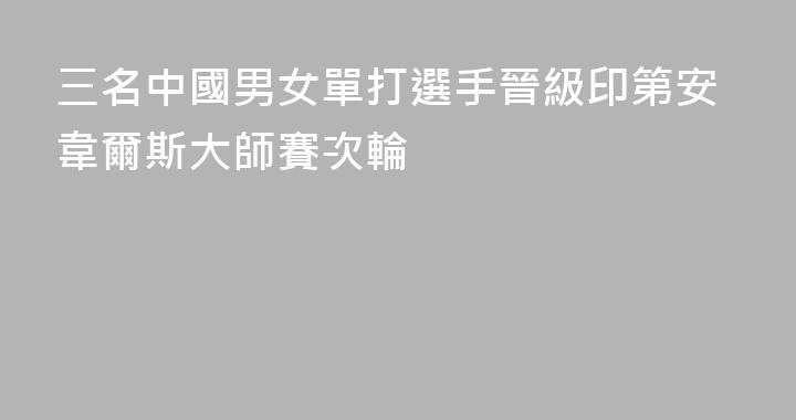 三名中國男女單打選手晉級印第安韋爾斯大師賽次輪