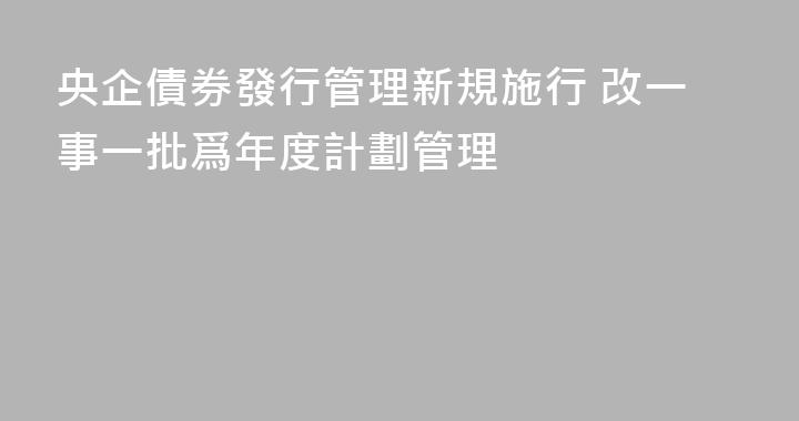 央企債券發行管理新規施行 改一事一批爲年度計劃管理