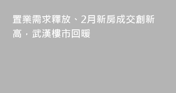 置業需求釋放、2月新房成交創新高，武漢樓市回暖