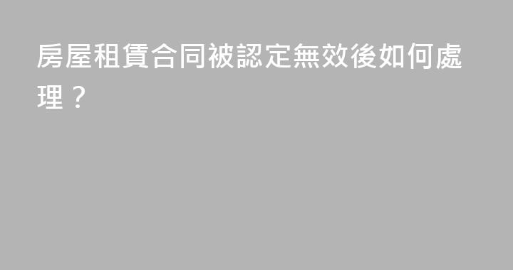 房屋租賃合同被認定無效後如何處理？