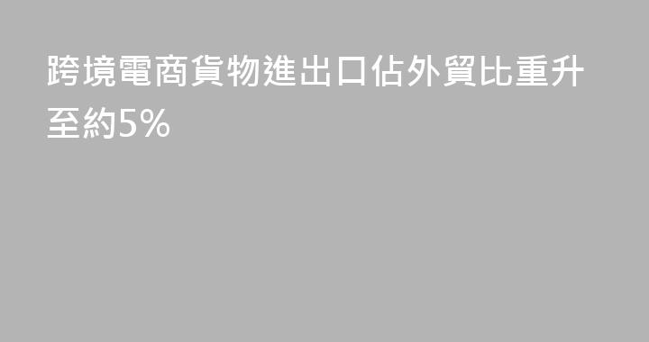 跨境電商貨物進出口佔外貿比重升至約5%