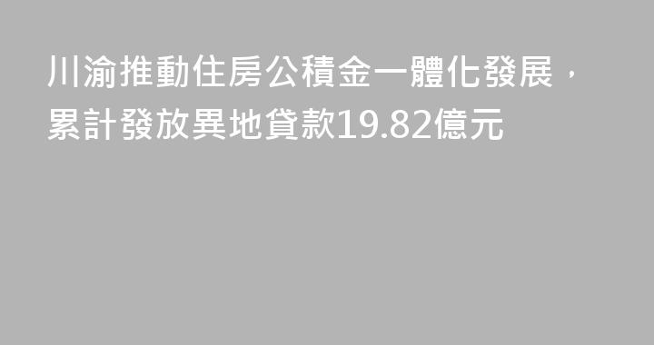 川渝推動住房公積金一體化發展，累計發放異地貸款19.82億元