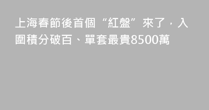 上海春節後首個“紅盤”來了，入圍積分破百、單套最貴8500萬