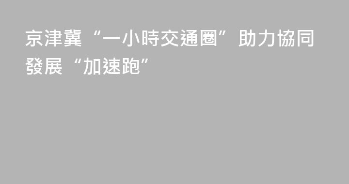 京津冀“一小時交通圈”助力協同發展“加速跑”