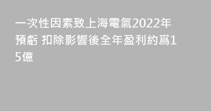 一次性因素致上海電氣2022年預虧 扣除影響後全年盈利約爲15億